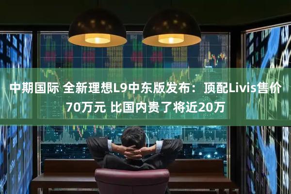 中期国际 全新理想L9中东版发布：顶配Livis售价70万元 比国内贵了将近20万