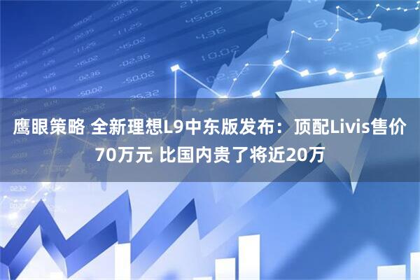 鹰眼策略 全新理想L9中东版发布：顶配Livis售价70万元 比国内贵了将近20万