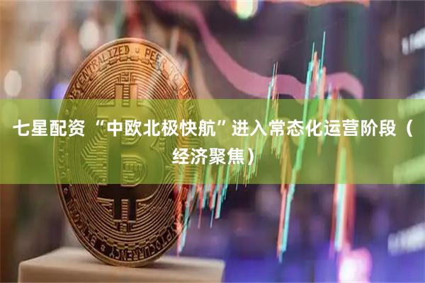 七星配资 “中欧北极快航”进入常态化运营阶段（经济聚焦）