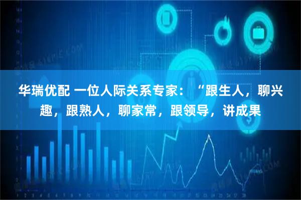 华瑞优配 一位人际关系专家： “跟生人，聊兴趣，跟熟人，聊家常，跟领导，讲成果