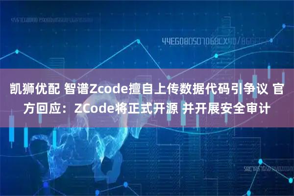 凯狮优配 智谱Zcode擅自上传数据代码引争议 官方回应：ZCode将正式开源 并开展安全审计