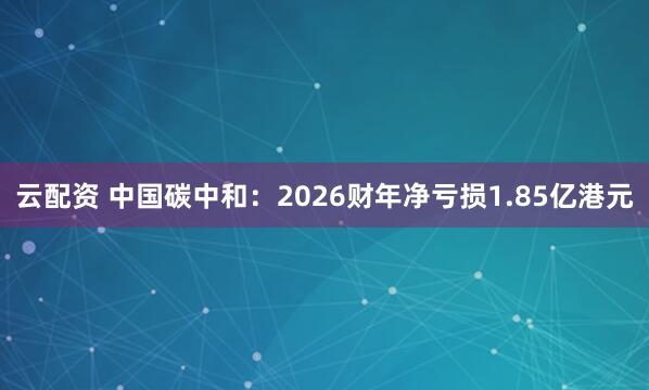 云配资 中国碳中和：2026财年净亏损1.85亿港元