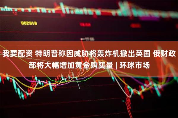 我要配资 特朗普称因威胁将轰炸机撤出英国 俄财政部将大幅增加黄金购买量 | 环球市场