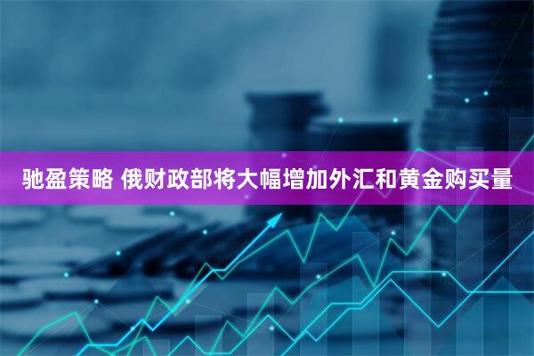 驰盈策略 俄财政部将大幅增加外汇和黄金购买量