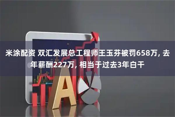 米涂配资 双汇发展总工程师王玉芬被罚658万, 去年薪酬227万, 相当于过去3年白干