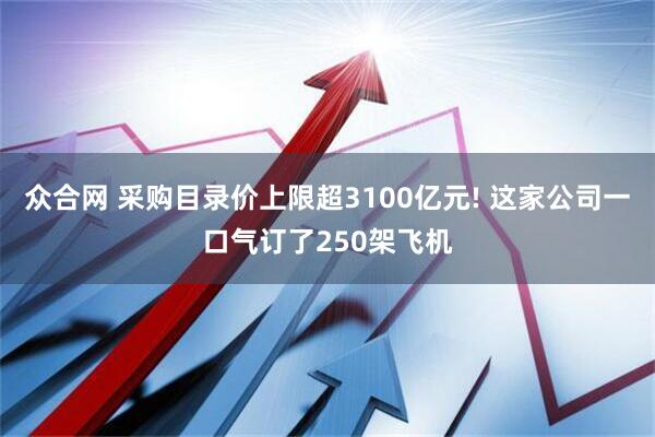 众合网 采购目录价上限超3100亿元! 这家公司一口气订了250架飞机