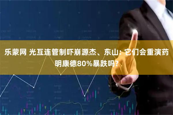 乐蒙网 光互连管制吓崩源杰、东山: 它们会重演药明康德80%暴跌吗?