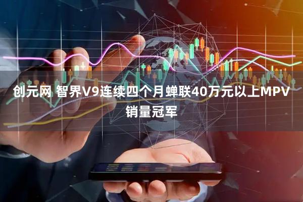 创元网 智界V9连续四个月蝉联40万元以上MPV销量冠军