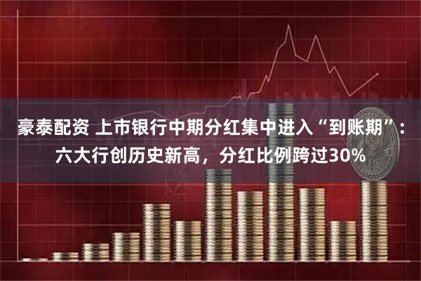 豪泰配资 上市银行中期分红集中进入“到账期”：六大行创历史新高，分红比例跨过30%