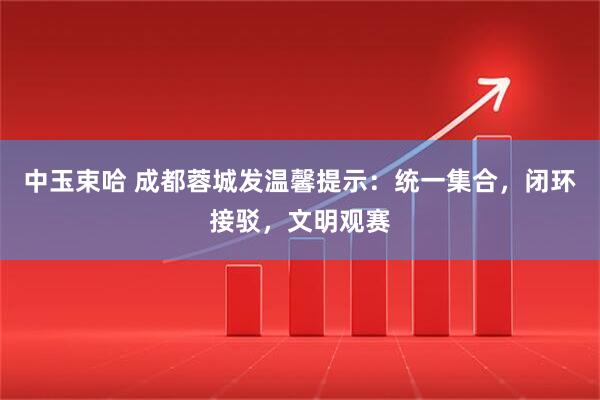 中玉束哈 成都蓉城发温馨提示：统一集合，闭环接驳，文明观赛