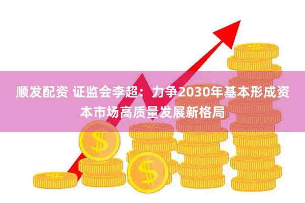 顺发配资 证监会李超：力争2030年基本形成资本市场高质量发展新格局
