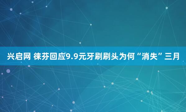 兴启网 徕芬回应9.9元牙刷刷头为何“消失”三月