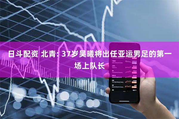 日斗配资 北青: 37岁吴曦将出任亚运男足的第一场上队长