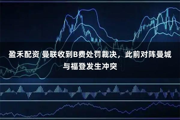 盈禾配资 曼联收到B费处罚裁决，此前对阵曼城与福登发生冲突