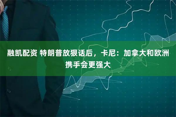 融凯配资 特朗普放狠话后，卡尼：加拿大和欧洲携手会更强大