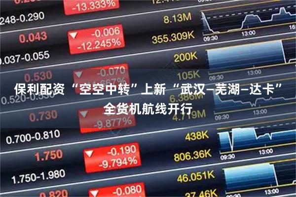 保利配资 “空空中转”上新 “武汉—芜湖—达卡”全货机航线开行