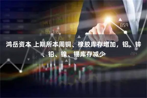 鸿岳资本 上期所本周铜、橡胶库存增加，铝、锌、铅、镍、锡库存减少